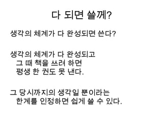 다 되면 쓸께?생각의 체계가 다 완성되면 쓴다?생각의 체계가 다 완성되고그 때 책을 쓰려 하면 평생 한 권도 못 낸다. 그 당시까지의 생각일 뿐이라는 한계를 인정하면 쉽게 쓸 수 있다.