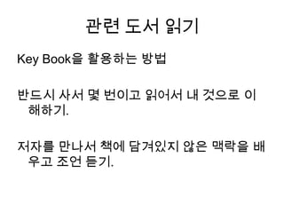 관련 도서 읽기Key Book을 활용하는 방법반드시 사서 몇 번이고 읽어서 내 것으로 이해하기.저자를 만나서 책에 담겨있지 않은 맥락을 배우고 조언 듣기.