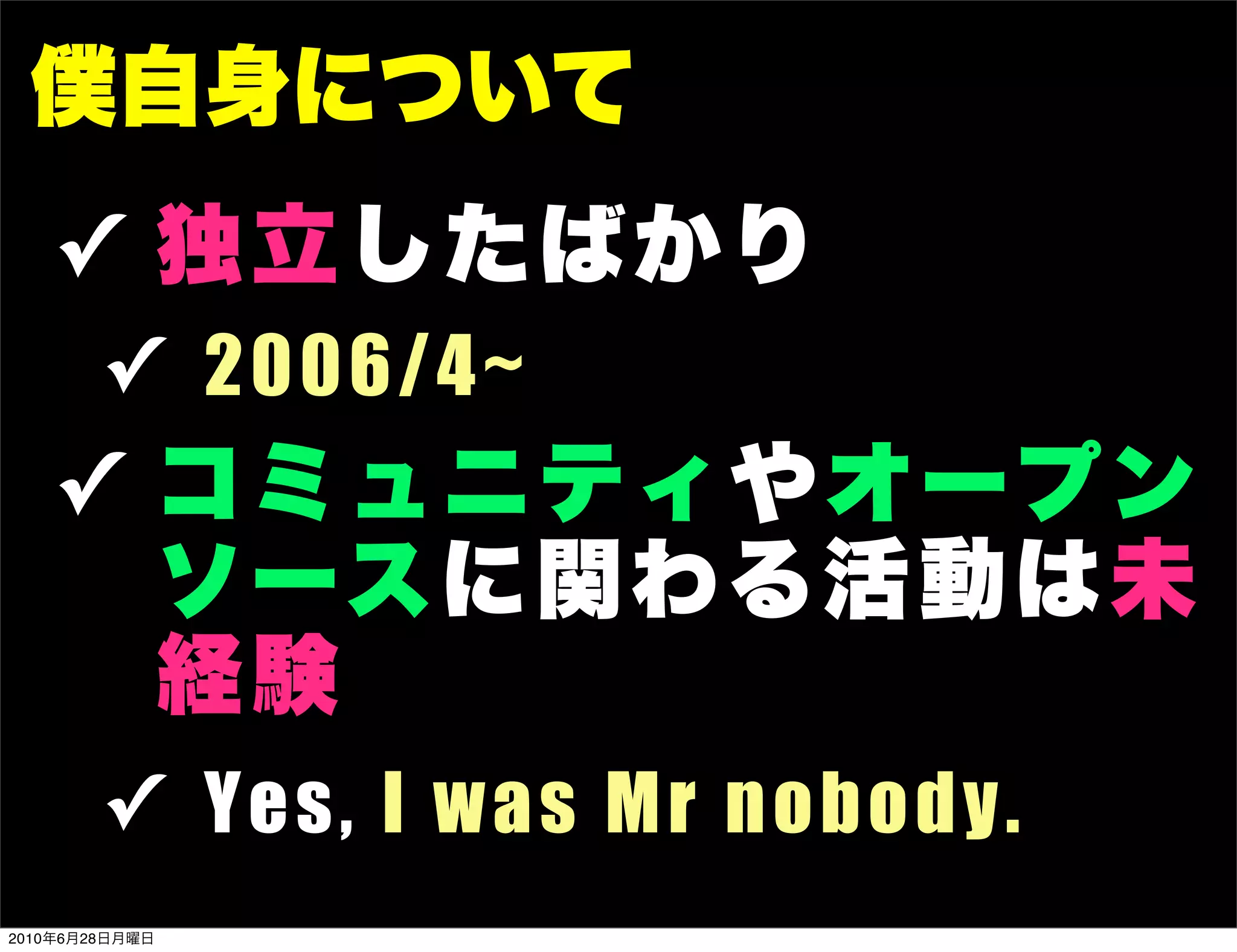 僕自身について
   ✓ 独立したば かり
        ✓ 2 0 06/4~
   ✓ コミュニテ ィ やオ ープ ン
     ソース に関わ る 活 動 は未
     経験
        ✓ Y e s , I w a s M r n o bo dy .
2010年6月28日月曜日
 