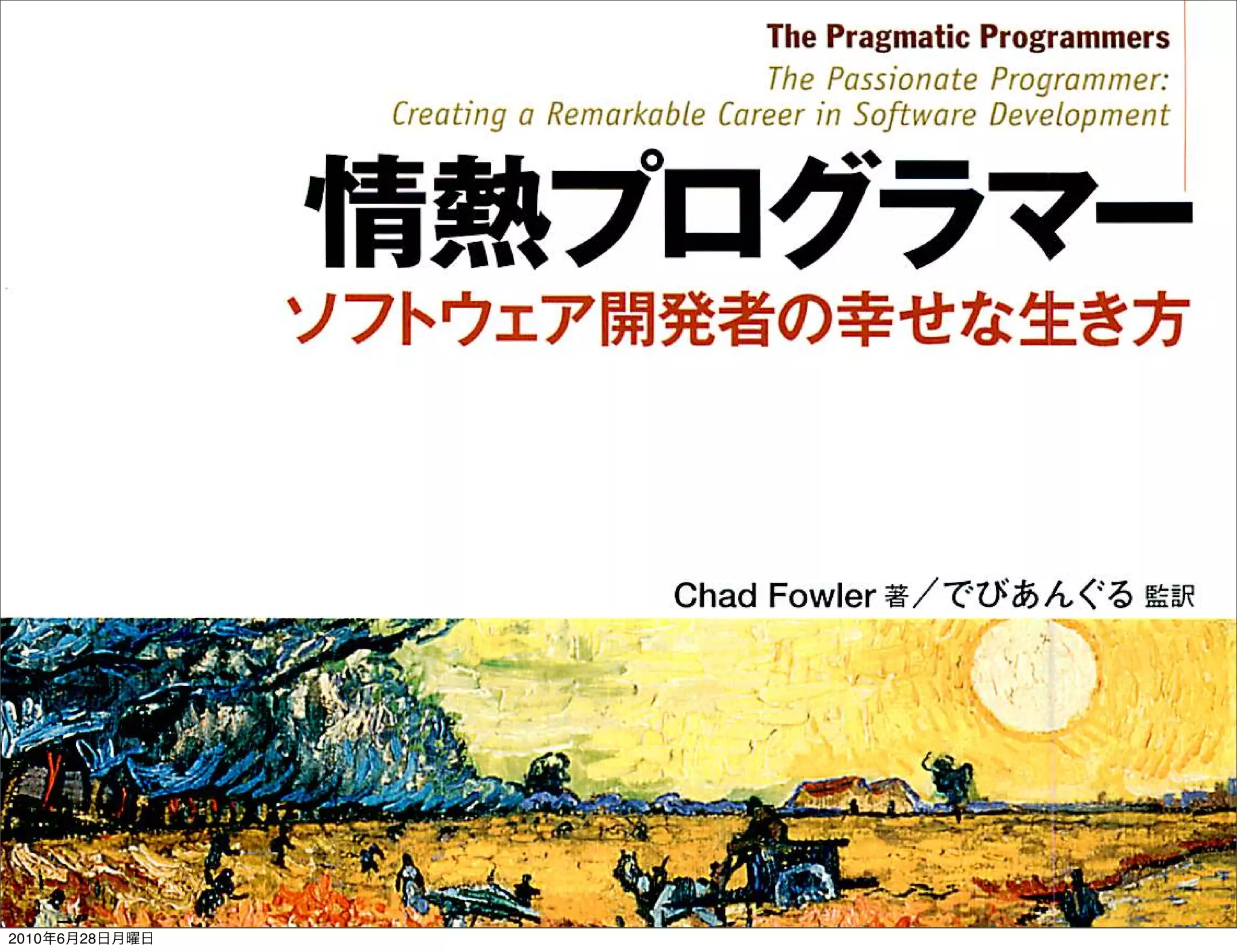 ＴｈｅＰｒａｇｍａｔｉｃＰｒｏｇｒａｍｍｅｒｓ
                                                               励ｅ／Ｊむ７５ｊ７・皿討ｅ戸ｒ四旧両川ｅｒ；
                      ○で付加び ／？ｅ／７７ａ爪岫／ｅじ訂ｅａ加ｊｙ可詣／訂ｅ乙フ６Ｍ／司（万刀心付




                     情 熱 プ ロ グ ラ マー
                     ソフトウェア開発者の幸せな生き方



                                                       ＣｈａｄＦｏｗｌｅｒ著／でびあんぐる監訳

                                      心       。




                                                                                          ／




                                                                                          ｆ
                       ・４ｉ

                                                       Ｊ 〃 ・
                                                                          £   β   ￣   Ｉ
          へ




                                                                       泳ｊ
                          Ｍ   Ｓ   ｀   ｄ   ｌ    、   ４
                                                                              ，   ご




                ∼­
                ­                                                  『
                一ｊ
                                                                   式
                                          Ｗ                        ・
2010年6月28日月曜日                              ∼                       ．
                                                                   ・
 