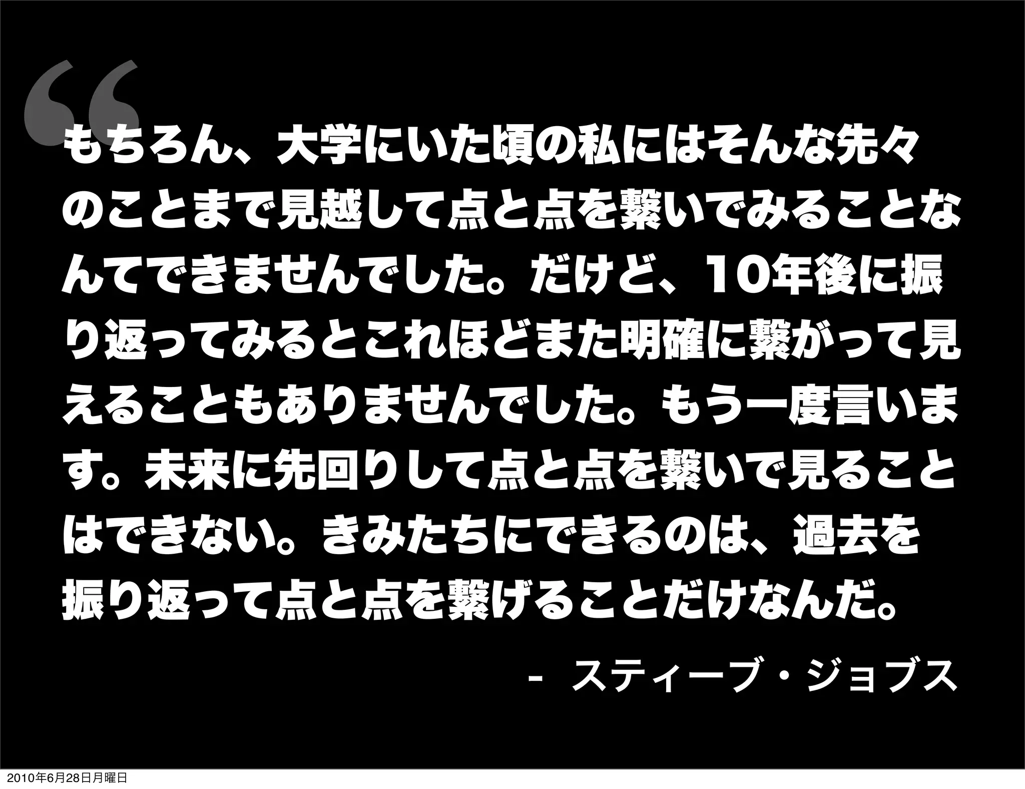 もちろん、大学にいた頃の私にはそんな先々
     のことまで見越して点と点を繋いでみることな
     んてできませんでした。だけど、10年後に振
     り返ってみるとこれほどまた明確に繋がって見
     えることもありませんでした。もう一度言いま
     す。未来に先回りして点と点を繋いで見ること
     はできない。きみたちにできるのは、過去を
     振り返って点と点を繋げることだけなんだ。
                 - スティーブ・ジョブス

2010年6月28日月曜日
 