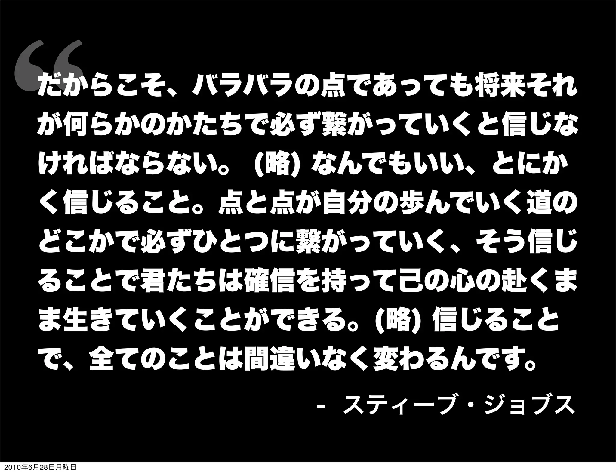 だからこそ、バラバラの点であっても将来それ
     が何らかのかたちで必ず繋がっていくと信じな
     ければならない。 (略) なんでもいい、とにか
     く信じること。点と点が自分の歩んでいく道の
     どこかで必ずひとつに繋がっていく、そう信じ
     ることで君たちは確信を持って己の心の赴くま
     ま生きていくことができる。(略) 信じること
     で、全てのことは間違いなく変わるんです。
                 - スティーブ・ジョブス

2010年6月28日月曜日
 