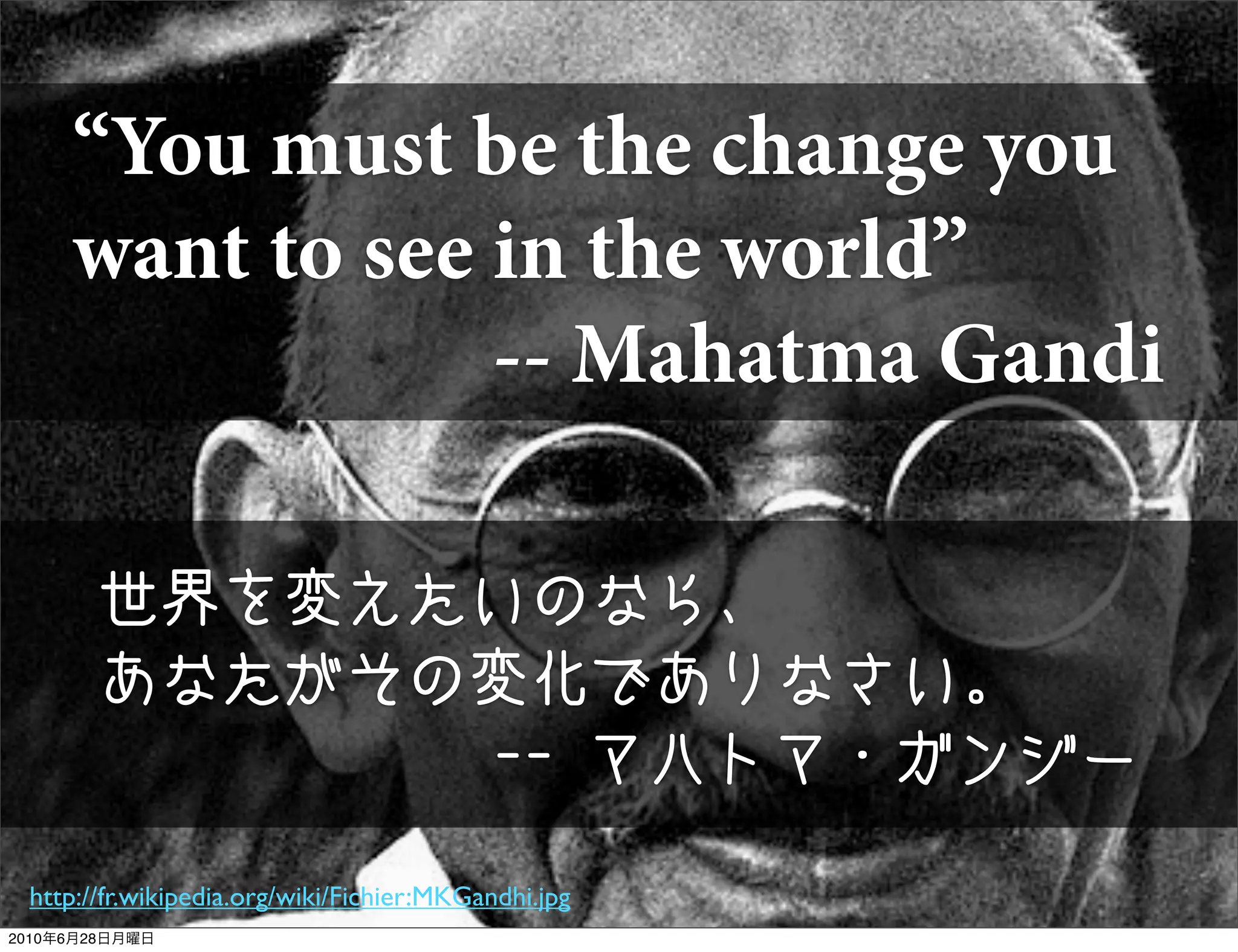 “You must be the change you
     want to see in the world”
                 -- Mahatma Gandi

       世界を変えたいのなら、
       あなたがその変化でありなさい。
             -- マハトマ・ガンジー

 http://fr.wikipedia.org/wiki/Fichier:MKGandhi.jpg
2010年6月28日月曜日
 