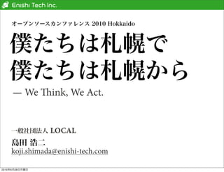 オープンソースカンファレンス 2010 Hokkaido



   僕たちは札幌で
   僕たちは札幌から
     — We ink, We Act.


    一般社団法人      LOCAL
    島田 浩二
    koji.shimada@enishi-tech.com

2010年6月28日月曜日
 