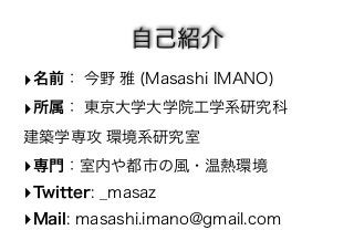 名前： 今野 雅 (Masashi IMANO) 
所属： 東京大学大学院工学系研究科　　 
建築学専攻 環境系研究室 
専門：室内や都市の風・温熱環境 
Twitter: _masaz 
Mail: masashi.imano@gmail.com 
 