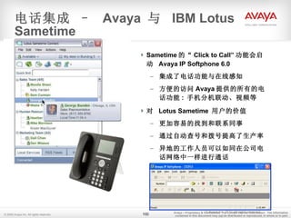 Sametime 的“ Click to Call” 功能会启动  Avaya IP Softphone 6.0 集成了电话功能与在线感知 方便的访问 Avaya 提供的所有的电话功能 :  手机分机联动、视频等 对  Lotus Sametime  用户的价值 更加容易的找到和联系同事 通过自动查号和拨号提高了生产率 异地的工作人员可以如同在公司电话网络中一样进行通话 更低的电话费 电话集成 –  Avaya  与  IBM Lotus Sametime © 2006 Avaya Inc. All rights reserved. Avaya – Proprietary & Confidential.  For Limited Internal Distribution.  The information contained in this document may  not  be distributed or reproduced, in whole or in part. 