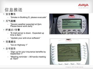 信息推送 安全警告 “ Smoke in Building D, please evacuate” 天气提醒 “ Severe weather expected at 2pm.  Please leave work early.” IT 提示 / 告警 “ E-mail server is down.  Expected up time is 8am.” “ Update your anti-virus software” 交通建议 “ Ice on Highway 1” 公司宣告 “ Sign up for your insurance benefits by September 1” “ Meeting reminder – All hands meeting at 10am” 