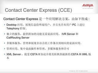 Contact Center Express (CCE) Contact Center Express 是一个应用解决方案，由如下组成 : Desktop 应用，展现信息给终端用户，并且允许从用户 PC 上进行 Telephony 控制 . 独立的服务，提供附加的功能无需桌面应用。 IVR Server 和 CallRouting Server 多媒体服务，管理和展现非语音的工作条目到相应的桌面应用。 管理应用，集中桌面操作和管理，多媒体服务和许可 XML Server ，接受 CSTA II 协议并将其转换到最新的 CSTA III XML 版本 