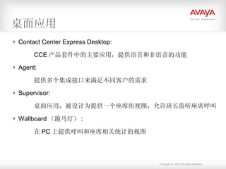 桌面应用 Contact Center Express Desktop: CCE 产品套件中的主要应用，提供语音和非语音的功能 Agent: 提供多个集成接口来满足不同客户的需求 Supervisor: 桌面应用，被设计为提供一个座席组视图，允许班长监听座席呼叫 Wallboard （跑马灯） : 在 PC 上提供呼叫和座席相关统计的视图 