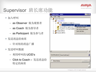 Supervisor  班长席功能 加入呼叫 as Observer  做为观察者 as Coach  做为指导者 as Participant  做为参与者 发送消息给座席 针对组的消息广播 发送呼叫数据 利用呼叫的 UCID’s Click to Coach –  发送消息给特定的座席 