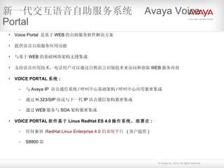 Voice Portal  是基于 WEB 的自助服务软件解决方案 提供语音自助服务应用功能 与基于 WEB 的基础网络架构无缝集成 支持语音应用技术，电话用户可以通过自然语言识别技术来访问和获取 WEB 服务内容 VOICE PORTAL 系统 : 与 Avaya IP  语音通信系统 / 呼叫中心基础架构 / 呼叫中心应用紧密集成 通过 H.323/SIP 协议与下一代 IP 语音通信架构紧密集成 通过 WEB 服务与 SOA 架构紧密集成  VOICE PORTAL 软件基于 Linux RedHat ES 4.0 操作系统，部署在 : 任何兼容   RedHat  Linux Enterprise 4.0  的系统平台   ( 客户提供 )  S8800   新一代交互语音自助服务系统  Avaya Voice Portal 