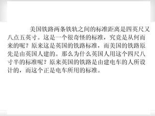 美国铁路两条铁轨之间的标准距离是四英尺又八点五英寸。这是一个很奇怪的标准，究竟是从何而来的呢？原来这是英国的铁路标准，而美国的铁路原先是由英国人建的。那么为什么英国人用这个四尺八寸半的标准呢？原来英国的铁路是由建电车的人所设计的，而这个正是电车所用的标准。 