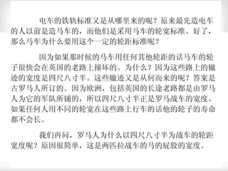 电车的铁轨标准又是从哪里来的呢？原来最先造电车的人以前是造马车的，而他们是采用马车的轮宽标准。好了，那么马车为什么要用这个一定的轮距标准呢？ 因为如果那时候的马车用任何其他轮距的话马车的轮子很快会在英国的老路上撞坏的。为什么？因为这些路上的辙迹的宽度是四尺八寸半。这些辙迹又是从何而来的呢？答案是古罗马人所订的。因为欧洲，包括英国的长途老路都是由罗马人为它的军队所铺的，所以四尺八寸半正是罗马战车的宽度。如果任何人用不同的轮宽在这些路上行车的话他的轮子的寿命都不会长。 我们再问，罗马人为什么以四尺八寸半为战车的轮距宽度呢？原因很简单，这是两匹拉战车的马的屁股的宽度。 