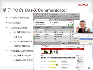 基于 PC 的 One-X Communicator 具有硬电话相同的功能 集成视频通信 与桌面应用高度集成 与 LDAP 通讯录集成 与 IE 集成 与 Outlook/Notes 集成 与微软的 OCS 集成 与 Avaya UC 其他应用集成 与 One-X Portal 集成 与 IPS 状态服务器集成 