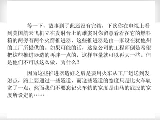 等一下，故事到了此还没有完结，下次你在电视上看到美国航天飞机立在发射台上的雄姿时你留意看看在它的燃料箱的两旁有两个火箭推进器，这些推进器是由一家设在犹他州的工厂所提供的。如果可能的话，这家公司的工程师倒是希望把这些推进器造的再胖一点的，这样容量就可以再大一些。但是他们不可以这么做，为什么？ 因为这些推进器造好之后是要用火车从工厂运送到发射点，路上要通过一些隧道，而这些隧道的宽度只是比火车轨宽了一点，然而我们不要忘记火车轨的宽度是由马的屁股的宽度所设定的……  