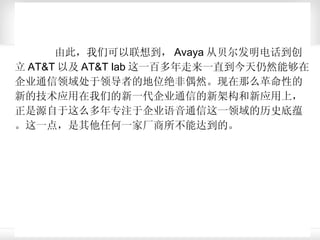 由此，我们可以联想到， Avaya 从贝尔发明电话到创立 AT&T 以及 AT&T lab 这一百多年走来一直到今天仍然能够在企业通信领域处于领导者的地位绝非偶然。现在那么革命性的新的技术应用在我们的新一代企业通信的新架构和新应用上，正是源自于这么多年专注于企业语音通信这一领域的历史底蕴。这一点，是其他任何一家厂商所不能达到的。  