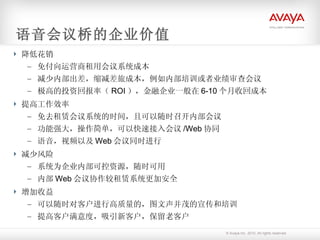 语音会议桥的企业价值 降低花销 免付向运营商租用会议系统成本 减少内部出差，缩减差旅成本，例如内部培训或者业绩审查会议 极高的投资回报率（ ROI ），金融企业一般在 6-10 个月收回成本 提高工作效率 免去租赁会议系统的时间，且可以随时召开内部会议 功能强大，操作简单，可以快速接入会议 /Web 协同 语音，视频以及 Web 会议同时进行 减少风险 系统为企业内部可控资源，随时可用 内部 Web 会议协作较租赁系统更加安全 增加收益 可以随时对客户进行高质量的，图文声并茂的宣传和培训 提高客户满意度，吸引新客户，保留老客户 