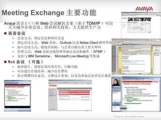 Meeting Exchange 主要功能 Avaya 语音 / 视频 和 Web 会议解决方案（基于 TDM/IP ）可以大大减少企业会议、培训相关投资，大大提供生产力   语音会议  会议方式：预定会议和即时会议 预定会议方式： Web 界面、 Outlook 以及 Notes Client 软件终端 加入会议方式：接线员协助、与会者自助以及主持人呼叫 管理方式： Web 页面会场管理界面以及话机操作（ DTMF ） 支持与 IBM Sametime ， Microsoft Live Meeting 等集成 Web 会议  ( 可选 ) 演讲胶片、桌面以及应用共享，白板功能 可以进行在线培训，减少出差费用 语音图像同步录音，方便过后查询，以及为参加会议者会后观看 