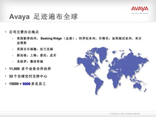 Avaya  足迹遍布全球 公司主要办公地点  美国新泽西州， Basking Ridge （总部）；科罗拉多州，丹佛市；加利福尼亚州，米尔皮塔斯 英国吉尔福德；法兰克福 新加坡；上海；悉尼；孟买 圣保罗；墨西哥城 11,000  多个业务合作伙伴 32 个全球交付支持中心 15000 +  6000 多名员工 