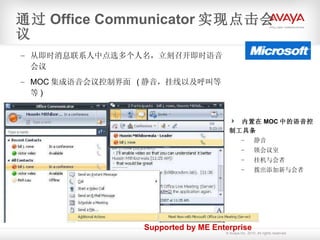 从即时消息联系人中点选多个人名，立刻召开即时语音会议 MOC 集成语音会议控制界面  ( 静音，挂线以及呼叫等等 ) 通过 Office Communicator 实现点击会议 内置在 MOC 中的语音控制工具条 静音 锁会议室 挂机与会者 拨出添加新与会者 Supported by ME Enterprise 
