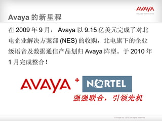 Avaya 的新里程 在 2009 年 9 月， Avaya 以 9.15 亿美元完成了对北电企业解决方案部 (NES) 的收购，北电旗下的企业级语音及数据通信产品划归 Avaya 阵型。于 2010 年 1 月完成整合！ + 强强联合，引领先机 