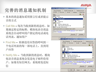基本的消息通知采用留言灯或者提示音的方式 Call Me  – 每次当收到新的消息时，如果满足特定的标准，模块化语音消息系统会自动呼叫用户指定的电话或电话列表，通知用户 Find Me  –  转移没有应答的呼叫到一个电话列表的每一部电话上，直到用户应答 Notify Me  –  当收到新的消息时，模块化语音消息系统会发送电子邮件给用户，如果有短信网关，系统将发送短信 完善的消息通知机制 