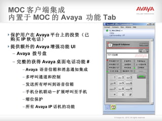 保护用户在 Avaya 平台上的投资（已购买 IP 软电话） 提供额外的 Avaya 增强功能 UI Avaya  拨号盘 完整的获得 Avaya 桌面电话功能 # Avaya  语音信箱和消息通知集成 多呼叫通道和控制 发送所有呼叫到语音信箱 手机分机联动－扩展呼叫至手机 缩位保护 所有 Avaya IP 话机的功能 MOC 客户端集成 内置于 MOC 的 Avaya  功能 Tab 