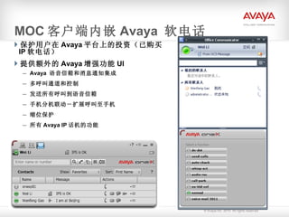 保护用户在 Avaya 平台上的投资（已购买 IP 软电话） 提供额外的 Avaya 增强功能 UI Avaya  语音信箱和消息通知集成 多呼叫通道和控制 发送所有呼叫到语音信箱 手机分机联动－扩展呼叫至手机 缩位保护 所有 Avaya IP 话机的功能 MOC 客户端内嵌 Avaya  软电话 