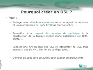 Pourquoi créer un DSL ?
                   Pour :
                     Partager une métaphore commune entre un expert du domaine
                     et un informaticien ex: spécifications fonctionnelles, ...


                     Permettre à un expert du domaine de participer à la
                     construction de la logique métier d'une application ex: BPM,
                     BRMS, ...


                     Exposer une API en tant que DSL et interpréter ce DSL. Plus
                     expressif que du XML. Ex: API de configuration, ...


                     Générer du code Java ou autres pour gagner en productivité
© Copyright 2010
     Obeo
 