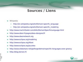 Sources / Liens

                   Wikipedia
                       http://en.wikipedia.org/wiki/Domain-specific_language
                       http://en.wikipedia.org/wiki/Domain-specific_modeling
                   http://www.martinfowler.com/bliki/DomainSpecificLanguage.html
                   http://www.obeo.fr/pages/obeo-designer/fr
                   http://www.obeonetwork.org
                   http://www.eclipse.org/modeling
                   http://www.eclipse.org/Xtext
                   http://www.eclipse.org/acceleo
                   http://www.slideshare.net/glaforge/domainspecific-languages-avec-groovy
                   http://blog.benois.fr/
© Copyright 2010
     Obeo
 