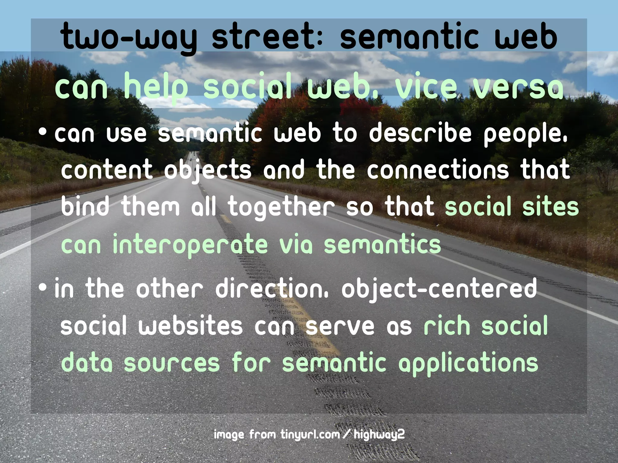 Two-way street: semantic web
 can help social web, vice versa
• Can Use semantic web to describe people,
   content objects and the connections that
   bind them all together so that social sites
   can interoperate via semantics
• In the other direction, object-centered
   social websites can serve as rich social
   data sources for semantic applications

              image from tinyurl.com/highway2
 