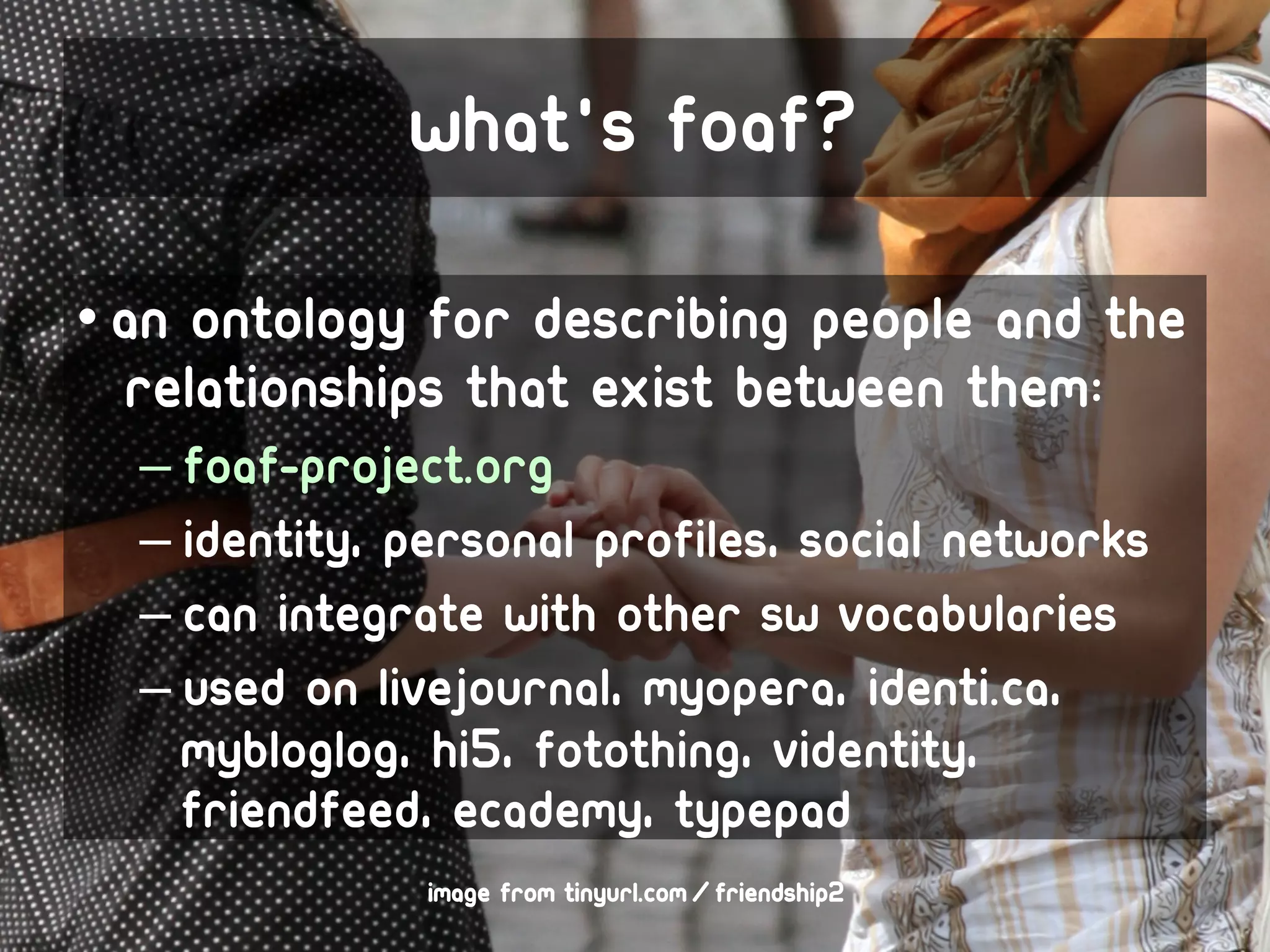 What's foaf?

• An ontology for describing people and the
  relationships that exist between them:
  – foaf-project.org
  – Identity, personal profiles, social networks
  – Can integrate with other SW vocabularies
  – Used on LiveJournal, MyOpera, identi.ca,
    MyBlogLog, hi5, Fotothing, Videntity,
    FriendFeed, Ecademy, Typepad
               image from tinyurl.com/friendship2
 