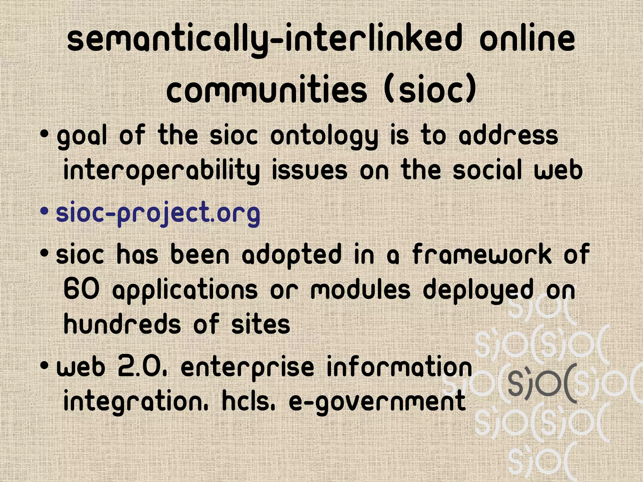 Semantically-Interlinked Online
       Communities (SIOC)
• Goal of the SIOC ontology is to address
   interoperability issues on the Social Web
• sioc-project.org
• SIOC has been adopted in a framework of
   60 applications or modules deployed on
   hundreds of sites
• Web 2.0, enterprise information
   integration, HCLS, e-government
 