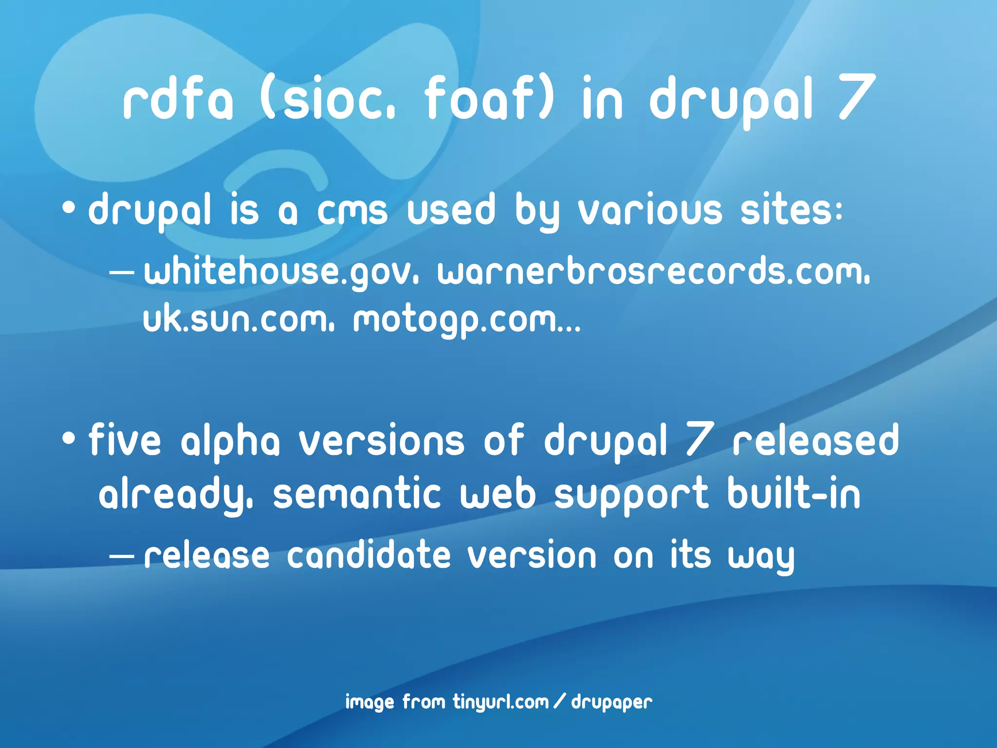 RDFA (Sioc, FOAF) in drupal 7
• Drupal is a cms used by various sites:
  – whitehouse.gov, warnerbrosrecords.com,
    uk.sun.com, motogp.com...

• Five Alpha versions of drupal 7 released
   already, semantic web support built-in
  – Release candidate version on its way


               image from tinyurl.com/drupaper
 