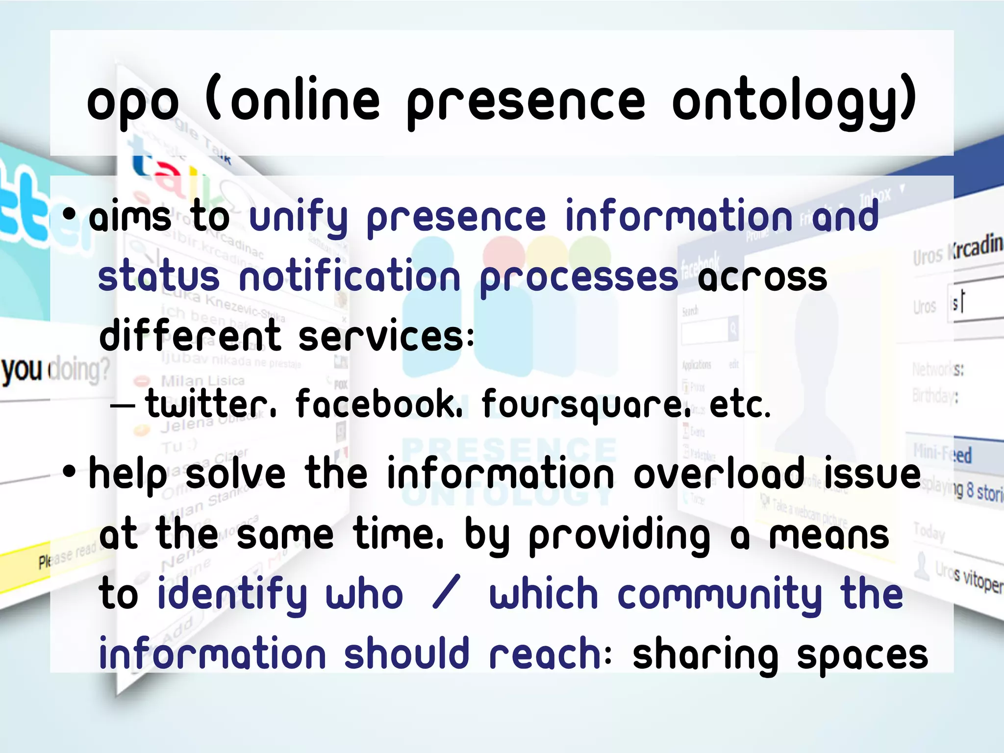 Opo (Online presence ontology)
• aims to unify presence information and
  status notification processes across
  different services:
  – Twitter, Facebook, Foursquare, etc.
• Help solve the information overload issue
  at the same time, by providing a means
  to identify who / which community the
  information should reach: sharing spaces
 