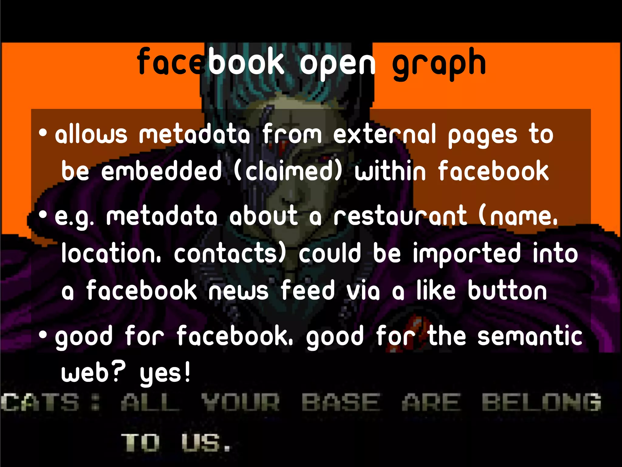 Facebook open graph
• Allows metadata from external pages to
  be embedded (claimed) within facebook
• E.g. metadata about a restaurant (name,
  location, contacts) could be imported into
  a facebook news feed via a like button
• Good for facebook, good for the semantic
  web? Yes!
 