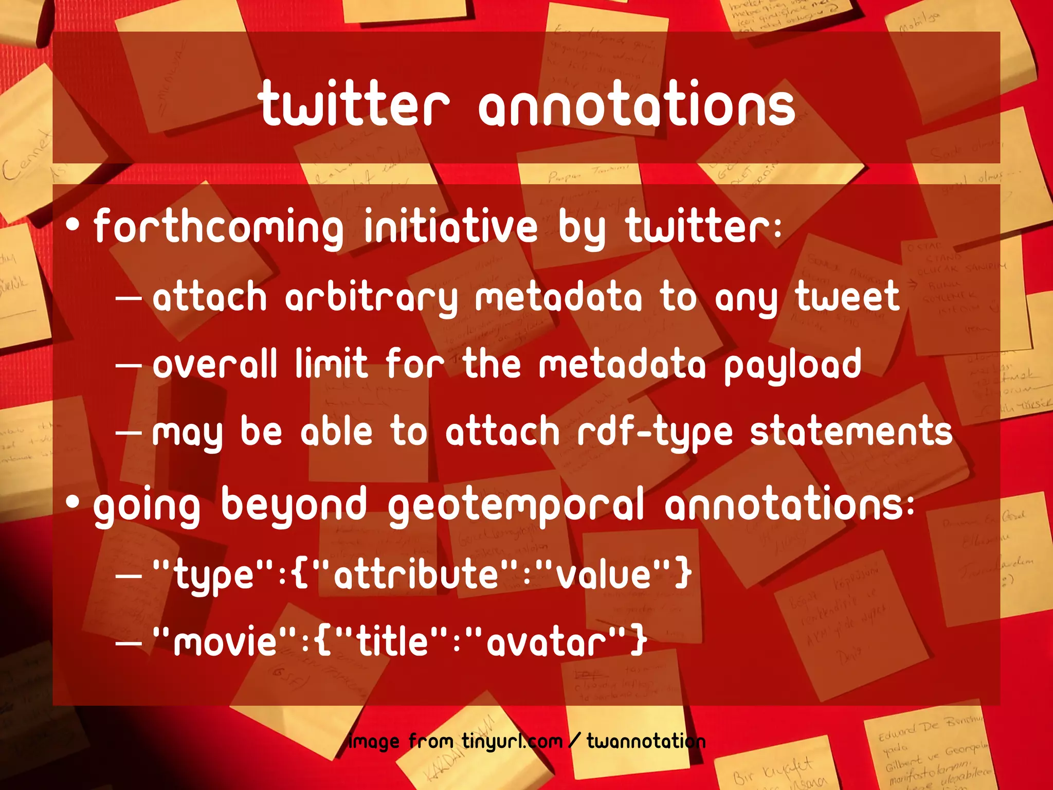 Twitter Annotations
• forthcoming initiative by Twitter:
  – attach arbitrary metadata to any tweet
  – overall limit for the metadata payload
  – May be able to attach RDF-type statements
• Going beyond geotemporal annotations:
  – "type":{"attribute":"value"}
  – "movie":{"title":"avatar"}
              image from tinyurl.com/twannotation
 