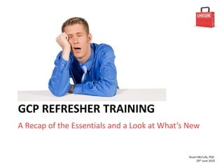 GCP REFRESHER TRAINING
A Recap of the Essentials and a Look at What’s New


                                               Stuart McCully, PhD
                                                     29th June 2010
 
