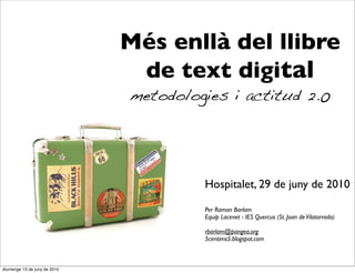 Més enllà del llibre
                               de text digital
                              metodologies i actitud 2.0




                                       Hospitalet, 29 de juny de 2010

                                       Per Ramon Barlam
                                       Equip Lacenet - IES Quercus (St. Joan de Vilatorrada)

                                       rbarlam@pangea.org
                                       5centims5.blogspot.com



diumenge 13 de juny de 2010
 