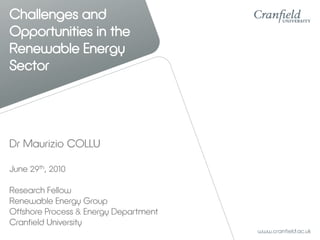 Challenges and
Opportunities in the
Renewable Energy
Sector




Dr Maurizio COLLU

June 29th, 2010

Research Fellow
Renewable Energy Group
Offshore Process & Energy Department
Cranfield University
 