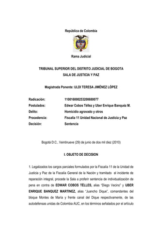 República de Colombia 
Rama Judicial 
TRIBUNAL SUPERIOR DEL DISTRITO JUDICIAL DE BOGOTA 
SALA DE JUSTICIA Y PAZ 
Magistrada Ponente: ULDI TERESA JIMÉNEZ LÓPEZ 
Radicación: 110016000253200680077 
Postulados: Edwar Cobos Téllez y Uber Enrique Banquéz M. 
Delito: Homicidio agravado y otros 
Procedencia: Fiscalía 11 Unidad Nacional de Justicia y Paz 
Decisión: Sentencia 
Bogotá D.C., Veintinueve (29) de junio de dos mil diez (2010) 
I. OBJETO DE DECISION 
1. Legalizados los cargos parciales formulados por la Fiscalía 11 de la Unidad de Justicia y Paz de la Fiscalía General de la Nación y tramitado el incidente de reparación integral, procede la Sala a proferir sentencia de individualización de pena en contra de EDWAR COBOS TÉLLES, alias “Diego Vecino” y UBER ENRIQUE BANQUEZ MARTINEZ, alias “Juancho Dique”, comandantes del bloque Montes de María y frente canal del Dique respectivamente, de las autodefensas unidas de Colombia AUC, en los términos señalados por el artículo  