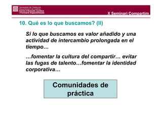 X Seminari Compartim

10. Qué es lo que buscamos? (II)

  Si lo que buscamos es valor añadido y una
  actividad de intercambio prolongada en el
  tiempo…
  …fomentar la cultura del compartir… evitar
  las fugas de talento…fomentar la identidad
  corporativa…


            Comunidades de
               práctica
 