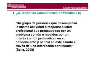 X Seminari Compartim

1. ¿Qué son las Comunidades de Práctica? (I)


  “Un grupo de personas que desempeñan
  la misma actividad o responsabilidad
  profesional que preocupados por un
  problema común o movidos por un
  interés común profundizan en su
  conocimiento y pericia en este asunto a
  través de una interacción continuada”
  (Sanz, 2008)
 