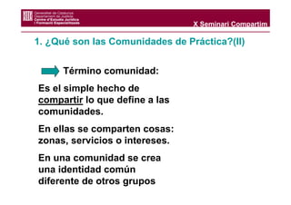 X Seminari Compartim

1. ¿Qué son las Comunidades de Práctica?(II)


      Término comunidad:
Es el simple hecho de
compartir lo que define a las
comunidades.
En ellas se comparten cosas:
zonas, servicios o intereses.
En una comunidad se crea
una identidad común
diferente de otros grupos
 