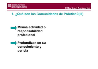 X Seminari Compartim

1. ¿Qué son las Comunidades de Práctica?(III)



   Misma actividad o
   responsabilidad
   profesional

   Profundizan en su
   conocimiento y
   pericia
 