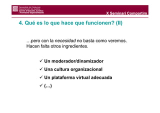 X Seminari Compartim

4. Qué es lo que hace que funcionen? (II)


  …pero con la necesidad no basta como veremos.
  Hacen falta otros ingredientes.


          Un moderador/dinamizador
          Una cultura organizacional
          Un plataforma virtual adecuada
          (…)
 