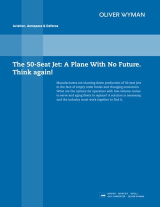 Aviation, Aerospace & Defense




The 50-Seat Jet: A Plane With No Future.
Think again!
                           Manufacturers are shutting down production of 50-seat jets
                           in the face of empty order books and changing economics.
                           What are the options for operators with low-volume routes
                           to serve and aging fleets to replace? A solution is necessary,
                           and the industry must work together to find it.
 