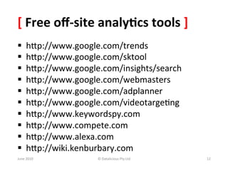 [	
  Free	
  oﬀ-­‐site	
  analy:cs	
  tools	
  ]	
  
§      hSp://www.google.com/trends	
  	
  
§      hSp://www.google.com/sktool	
  
§      hSp://www.google.com/insights/search	
  
§      hSp://www.google.com/webmasters	
  
§      hSp://www.google.com/adplanner	
  
§      hSp://www.google.com/videotarge&ng	
  
§      hSp://www.keywordspy.com	
  	
  
§      hSp://www.compete.com	
  
§      hSp://www.alexa.com	
  	
  
§      hSp://wiki.kenburbary.com	
  	
  
June	
  2010	
            ©	
  Datalicious	
  Pty	
  Ltd	
     12	
  
 