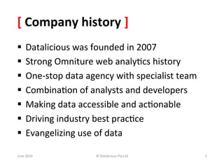 [	
  Company	
  history	
  ]	
  
§  Datalicious	
  was	
  founded	
  in	
  2007	
  
§  Strong	
  Omniture	
  web	
  analy&cs	
  history	
  
§  One-­‐stop	
  data	
  agency	
  with	
  specialist	
  team	
  
§  Combina&on	
  of	
  analysts	
  and	
  developers	
  
§  Making	
  data	
  accessible	
  and	
  ac&onable	
  
§  Driving	
  industry	
  best	
  prac&ce	
  
§  Evangelizing	
  use	
  of	
  data	
  

June	
  2010	
              ©	
  Datalicious	
  Pty	
  Ltd	
         2	
  
 