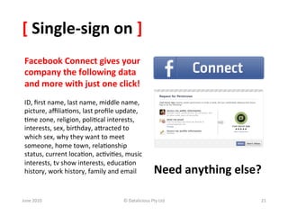 [	
  Single-­‐sign	
  on	
  ]	
  
 Facebook	
  Connect	
  gives	
  your	
  
 company	
  the	
  following	
  data	
  
 and	
  more	
  with	
  just	
  one	
  click!	
  
 	
  
 ID,	
  ﬁrst	
  name,	
  last	
  name,	
  middle	
  name,	
  
 picture,	
  aﬃlia&ons,	
  last	
  proﬁle	
  update,	
  
 &me	
  zone,	
  religion,	
  poli&cal	
  interests,	
  
 interests,	
  sex,	
  birthday,	
  aSracted	
  to	
  
 which	
  sex,	
  why	
  they	
  want	
  to	
  meet	
  
 someone,	
  home	
  town,	
  rela&onship	
  
 status,	
  current	
  loca&on,	
  ac&vi&es,	
  music	
  
 interests,	
  tv	
  show	
  interests,	
  educa&on	
  
 history,	
  work	
  history,	
  family	
  and	
  email	
  	
               Need	
  anything	
  else?	
  

June	
  2010	
                                      ©	
  Datalicious	
  Pty	
  Ltd	
                    21	
  
 